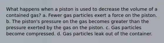 What happens when a piston is used to decrease the volume of a contained gas? a. Fewer gas particles exert a force on the piston. b. The piston's pressure on the gas becomes <a href='https://www.questionai.com/knowledge/ktgHnBD4o3-greater-than' class='anchor-knowledge'>greater than</a> the pressure exerted by the gas on the piston. c. Gas particles become compressed. d. Gas particles leak out of the container.