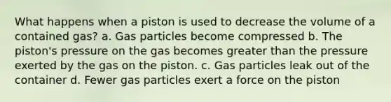 What happens when a piston is used to decrease the volume of a contained gas? a. Gas particles become compressed b. The piston's pressure on the gas becomes greater than the pressure exerted by the gas on the piston. c. Gas particles leak out of the container d. Fewer gas particles exert a force on the piston