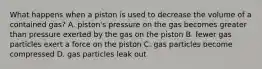 What happens when a piston is used to decrease the volume of a contained gas? A. piston's pressure on the gas becomes greater than pressure exerted by the gas on the piston B. fewer gas particles exert a force on the piston C. gas particles become compressed D. gas particles leak out