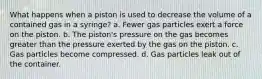 What happens when a piston is used to decrease the volume of a contained gas in a syringe? a. Fewer gas particles exert a force on the piston. b. The piston's pressure on the gas becomes greater than the pressure exerted by the gas on the piston. c. Gas particles become compressed. d. Gas particles leak out of the container.