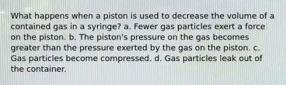 What happens when a piston is used to decrease the volume of a contained gas in a syringe? a. Fewer gas particles exert a force on the piston. b. The piston's pressure on the gas becomes greater than the pressure exerted by the gas on the piston. c. Gas particles become compressed. d. Gas particles leak out of the container.