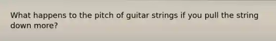 What happens to the pitch of guitar strings if you pull the string down more?