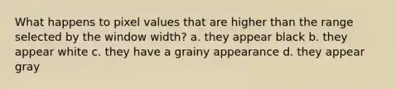 What happens to pixel values that are higher than the range selected by the window width? a. they appear black b. they appear white c. they have a grainy appearance d. they appear gray