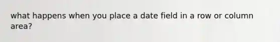 what happens when you place a date field in a row or column area?