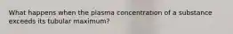 What happens when the plasma concentration of a substance exceeds its tubular maximum?