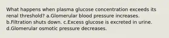 What happens when plasma glucose concentration exceeds its renal threshold? a.Glomerular blood pressure increases. b.Filtration shuts down. c.Excess glucose is excreted in urine. d.Glomerular osmotic pressure decreases.