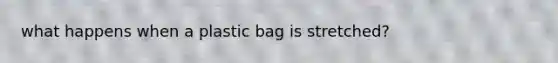 what happens when a plastic bag is stretched?