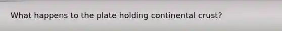 What happens to the plate holding continental crust?