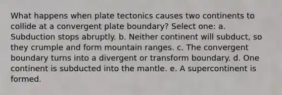 What happens when plate tectonics causes two continents to collide at a convergent plate boundary? Select one: a. Subduction stops abruptly. b. Neither continent will subduct, so they crumple and form mountain ranges. c. The convergent boundary turns into a divergent or transform boundary. d. One continent is subducted into the mantle. e. A supercontinent is formed.