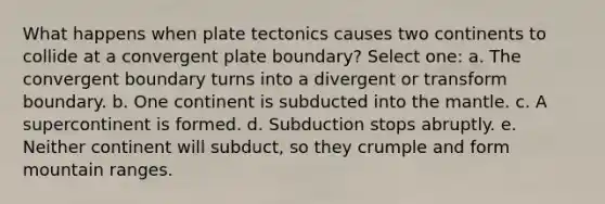 What happens when plate tectonics causes two continents to collide at a convergent plate boundary? Select one: a. The convergent boundary turns into a divergent or transform boundary. b. One continent is subducted into the mantle. c. A supercontinent is formed. d. Subduction stops abruptly. e. Neither continent will subduct, so they crumple and form mountain ranges.