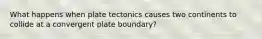 What happens when plate tectonics causes two continents to collide at a convergent plate boundary?