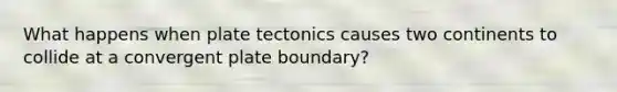 What happens when plate tectonics causes two continents to collide at a convergent plate boundary?