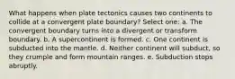 What happens when plate tectonics causes two continents to collide at a convergent plate boundary? Select one: a. The convergent boundary turns into a divergent or transform boundary. b. A supercontinent is formed. c. One continent is subducted into the mantle. d. Neither continent will subduct, so they crumple and form mountain ranges. e. Subduction stops abruptly.