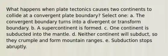 What happens when plate tectonics causes two continents to collide at a convergent plate boundary? Select one: a. The convergent boundary turns into a divergent or transform boundary. b. A supercontinent is formed. c. One continent is subducted into the mantle. d. Neither continent will subduct, so they crumple and form mountain ranges. e. Subduction stops abruptly.