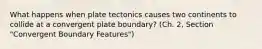 What happens when plate tectonics causes two continents to collide at a convergent plate boundary? (Ch. 2, Section "Convergent Boundary Features")