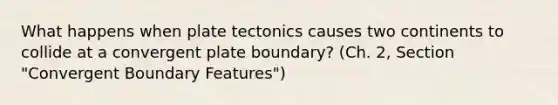 What happens when plate tectonics causes two continents to collide at a convergent plate boundary? (Ch. 2, Section "Convergent Boundary Features")