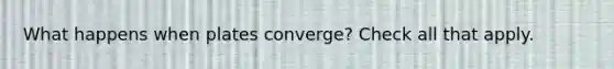 What happens when plates converge? Check all that apply.