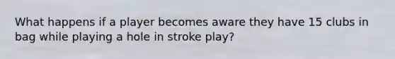 What happens if a player becomes aware they have 15 clubs in bag while playing a hole in stroke play?