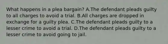 What happens in a plea bargain? A.The defendant pleads guilty to all charges to avoid a trial. B.All charges are dropped in exchange for a guilty plea. C.The defendant pleads guilty to a lesser crime to avoid a trial. D.The defendant pleads guilty to a lesser crime to avoid going to jail.