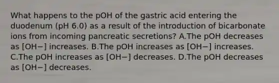 What happens to the pOH of the gastric acid entering the duodenum (pH 6.0) as a result of the introduction of bicarbonate ions from incoming pancreatic secretions? A.The pOH decreases as [OH−] increases. B.The pOH increases as [OH−] increases. C.The pOH increases as [OH−] decreases. D.The pOH decreases as [OH−] decreases.