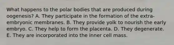 What happens to the polar bodies that are produced during oogenesis? A. They participate in the formation of the extra-embryonic membranes. B. They provide yolk to nourish the early embryo. C. They help to form the placenta. D. They degenerate. E. They are incorporated into the inner cell mass.