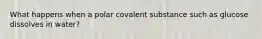 What happens when a polar covalent substance such as glucose dissolves in water?