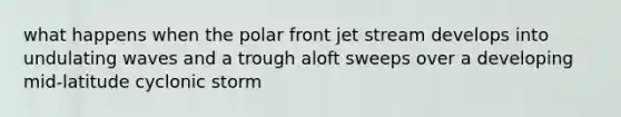 what happens when the polar front jet stream develops into undulating waves and a trough aloft sweeps over a developing mid-latitude cyclonic storm