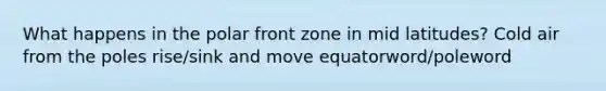 What happens in the polar front zone in mid latitudes? Cold air from the poles rise/sink and move equatorword/poleword