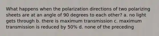 What happens when the polarization directions of two polarizing sheets are at an angle of 90 degrees to each other? a. no light gets through b. there is maximum transmission c. maximum transmission is reduced by 50% d. none of the preceding