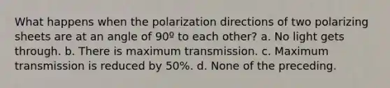 What happens when the polarization directions of two polarizing sheets are at an angle of 90º to each other? a. No light gets through. b. There is maximum transmission. c. Maximum transmission is reduced by 50%. d. None of the preceding.