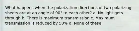 What happens when the polarization directions of two polarizing sheets are at an angle of 90° to each other? a. No light gets through b. There is maximum transmission c. Maximum transmission is reduced by 50% d. None of these