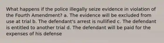 What happens if the police illegally seize evidence in violation of the Fourth Amendment? a. The evidence will be excluded from use at trial b. The defendant's arrest is nullified c. The defendant is entitled to another trial d. The defendant will be paid for the expenses of his defense