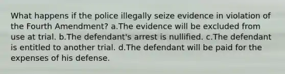 What happens if the police illegally seize evidence in violation of the Fourth Amendment? a.The evidence will be excluded from use at trial. b.The defendant's arrest is nullified. c.The defendant is entitled to another trial. d.The defendant will be paid for the expenses of his defense.