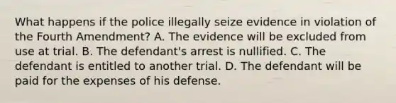 What happens if the police illegally seize evidence in violation of the Fourth Amendment? A. The evidence will be excluded from use at trial. B. The defendant's arrest is nullified. C. The defendant is entitled to another trial. D. The defendant will be paid for the expenses of his defense.