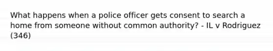 What happens when a police officer gets consent to search a home from someone without common authority? - IL v Rodriguez (346)