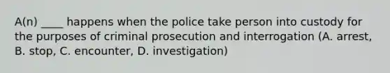 A(n) ____ happens when the police take person into custody for the purposes of criminal prosecution and interrogation (A. arrest, B. stop, C. encounter, D. investigation)