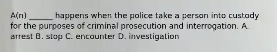 A(n) ______ happens when the police take a person into custody for the purposes of criminal prosecution and interrogation. A. arrest B. stop C. encounter D. investigation