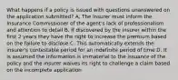 What happens if a policy is issued with questions unanswered on the application submitted? A. The insurer must inform the Insurance Commissioner of the agent's lack of professionalism and attention to detail B. If discovered by the insurer within the first 2 years they have the right to increase the premium based on the failure to disclose C. This automatically extends the insurer's contestable period for an indefinite period of time D. It is assumed the information is immaterial to the issuance of the policy and the insurer waives its right to challenge a claim based on the incomplete application