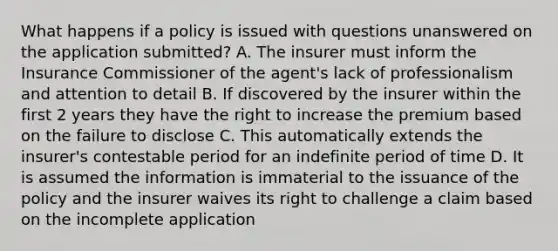 What happens if a policy is issued with questions unanswered on the application submitted? A. The insurer must inform the Insurance Commissioner of the agent's lack of professionalism and attention to detail B. If discovered by the insurer within the first 2 years they have the right to increase the premium based on the failure to disclose C. This automatically extends the insurer's contestable period for an indefinite period of time D. It is assumed the information is immaterial to the issuance of the policy and the insurer waives its right to challenge a claim based on the incomplete application