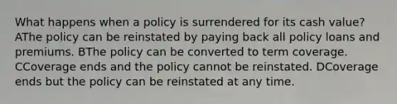 What happens when a policy is surrendered for its cash value? AThe policy can be reinstated by paying back all policy loans and premiums. BThe policy can be converted to term coverage. CCoverage ends and the policy cannot be reinstated. DCoverage ends but the policy can be reinstated at any time.