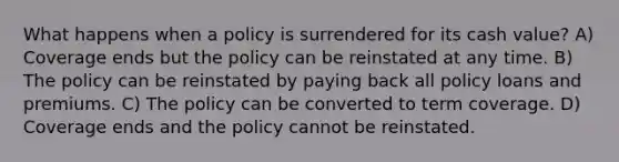 What happens when a policy is surrendered for its cash value? A) Coverage ends but the policy can be reinstated at any time. B) The policy can be reinstated by paying back all policy loans and premiums. C) The policy can be converted to term coverage. D) Coverage ends and the policy cannot be reinstated.