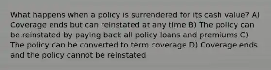 What happens when a policy is surrendered for its cash value? A) Coverage ends but can reinstated at any time B) The policy can be reinstated by paying back all policy loans and premiums C) The policy can be converted to term coverage D) Coverage ends and the policy cannot be reinstated