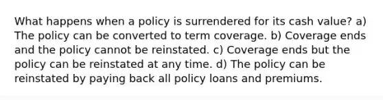 What happens when a policy is surrendered for its cash value? a) The policy can be converted to term coverage. b) Coverage ends and the policy cannot be reinstated. c) Coverage ends but the policy can be reinstated at any time. d) The policy can be reinstated by paying back all policy loans and premiums.