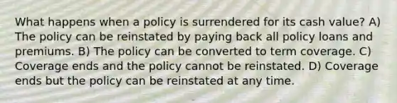 What happens when a policy is surrendered for its cash value? A) The policy can be reinstated by paying back all policy loans and premiums. B) The policy can be converted to term coverage. C) Coverage ends and the policy cannot be reinstated. D) Coverage ends but the policy can be reinstated at any time.