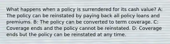 What happens when a policy is surrendered for its cash value? A: The policy can be reinstated by paying back all policy loans and premiums. B: The policy can be converted to term coverage. C: Coverage ends and the policy cannot be reinstated. D: Coverage ends but the policy can be reinstated at any time.