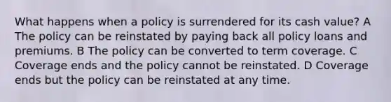 What happens when a policy is surrendered for its cash value? A The policy can be reinstated by paying back all policy loans and premiums. B The policy can be converted to term coverage. C Coverage ends and the policy cannot be reinstated. D Coverage ends but the policy can be reinstated at any time.