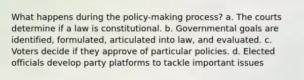 What happens during the policy-making process? a. The courts determine if a law is constitutional. b. Governmental goals are identified, formulated, articulated into law, and evaluated. c. Voters decide if they approve of particular policies. d. Elected officials develop party platforms to tackle important issues