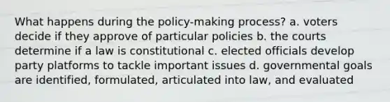 What happens during the policy-making process? a. voters decide if they approve of particular policies b. the courts determine if a law is constitutional c. elected officials develop party platforms to tackle important issues d. governmental goals are identified, formulated, articulated into law, and evaluated