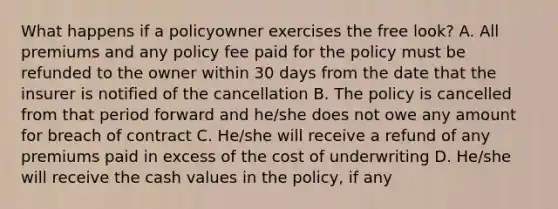 What happens if a policyowner exercises the free look? A. All premiums and any policy fee paid for the policy must be refunded to the owner within 30 days from the date that the insurer is notified of the cancellation B. The policy is cancelled from that period forward and he/she does not owe any amount for breach of contract C. He/she will receive a refund of any premiums paid in excess of the cost of underwriting D. He/she will receive the cash values in the policy, if any