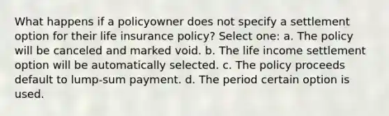 What happens if a policyowner does not specify a settlement option for their life insurance policy? Select one: a. The policy will be canceled and marked void. b. The life income settlement option will be automatically selected. c. The policy proceeds default to lump-sum payment. d. The period certain option is used.